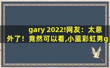 gary 2022!网友：太意外了！竟然可以看,小蓝彩虹男gary2022钙片